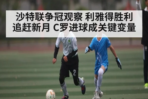 沙特联争冠观察 利雅得胜利追赶新月 C罗进球成关键变量