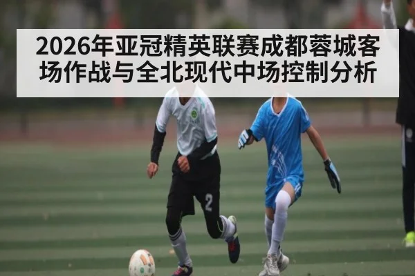 2026年亚冠精英联赛成都蓉城客场作战与全北现代中场控制分析 - kaiyun