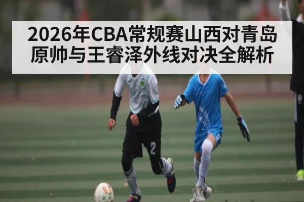 2026年CBA常规赛山西对青岛原帅与王睿泽外线对决全解析
